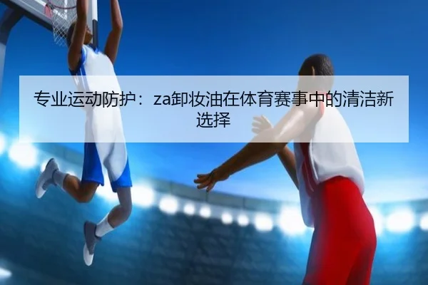 专业运动防护：za卸妆油在体育赛事中的清洁新选择