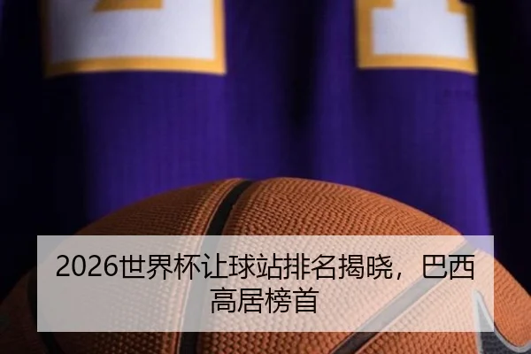 2026世界杯让球站排名揭晓，巴西高居榜首